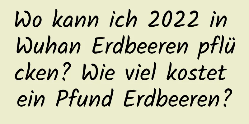 Wo kann ich 2022 in Wuhan Erdbeeren pflücken? Wie viel kostet ein Pfund Erdbeeren?