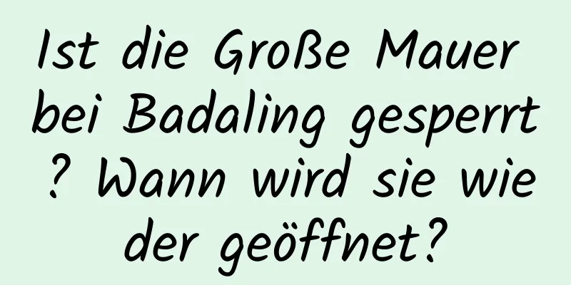 Ist die Große Mauer bei Badaling gesperrt? Wann wird sie wieder geöffnet?