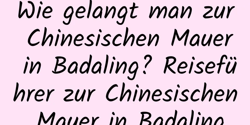 Wie gelangt man zur Chinesischen Mauer in Badaling? Reiseführer zur Chinesischen Mauer in Badaling