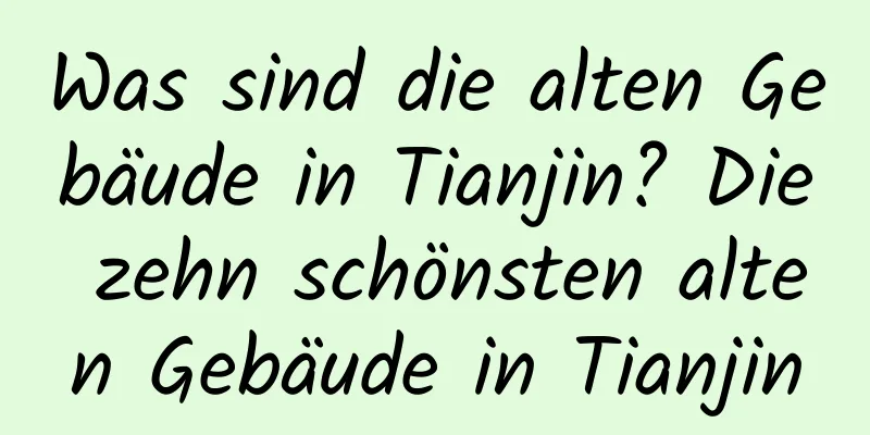 Was sind die alten Gebäude in Tianjin? Die zehn schönsten alten Gebäude in Tianjin