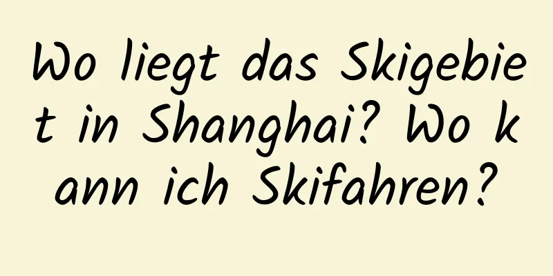 Wo liegt das Skigebiet in Shanghai? Wo kann ich Skifahren?