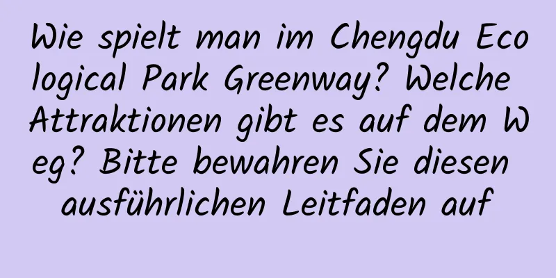 Wie spielt man im Chengdu Ecological Park Greenway? Welche Attraktionen gibt es auf dem Weg? Bitte bewahren Sie diesen ausführlichen Leitfaden auf