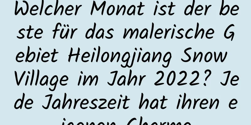 Welcher Monat ist der beste für das malerische Gebiet Heilongjiang Snow Village im Jahr 2022? Jede Jahreszeit hat ihren eigenen Charme