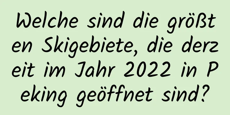 Welche sind die größten Skigebiete, die derzeit im Jahr 2022 in Peking geöffnet sind?