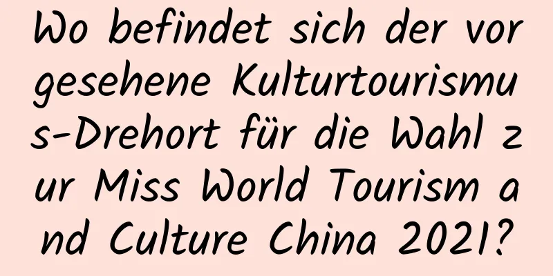 Wo befindet sich der vorgesehene Kulturtourismus-Drehort für die Wahl zur Miss World Tourism and Culture China 2021?