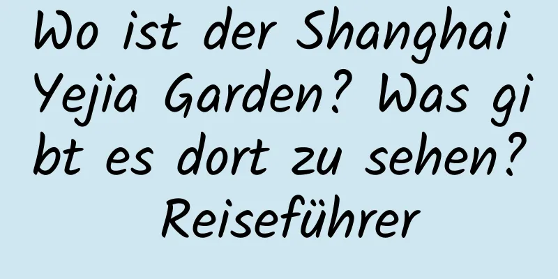 Wo ist der Shanghai Yejia Garden? Was gibt es dort zu sehen? Reiseführer