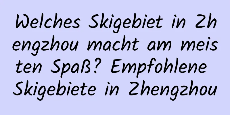 Welches Skigebiet in Zhengzhou macht am meisten Spaß? Empfohlene Skigebiete in Zhengzhou