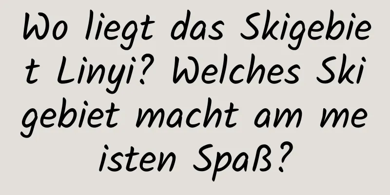 Wo liegt das Skigebiet Linyi? Welches Skigebiet macht am meisten Spaß?