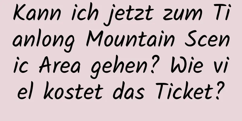 Kann ich jetzt zum Tianlong Mountain Scenic Area gehen? Wie viel kostet das Ticket?