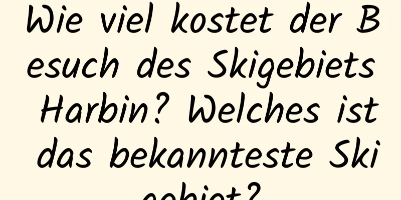 Wie viel kostet der Besuch des Skigebiets Harbin? Welches ist das bekannteste Skigebiet?