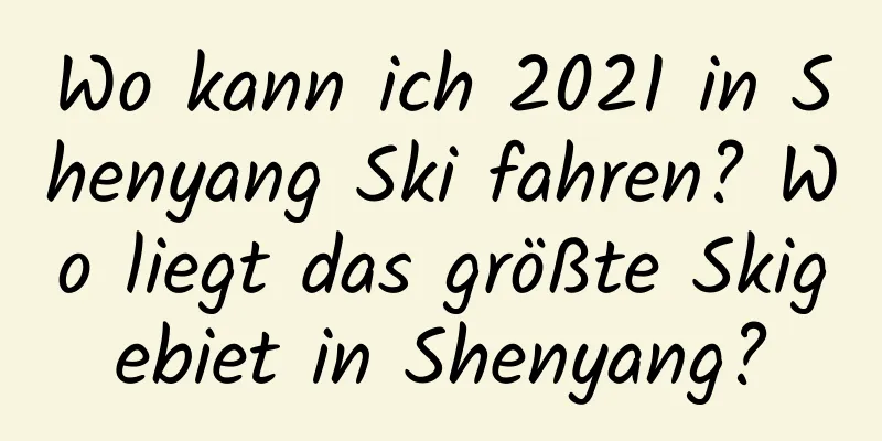 Wo kann ich 2021 in Shenyang Ski fahren? Wo liegt das größte Skigebiet in Shenyang?