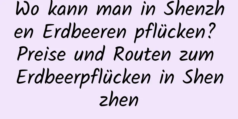 Wo kann man in Shenzhen Erdbeeren pflücken? Preise und Routen zum Erdbeerpflücken in Shenzhen