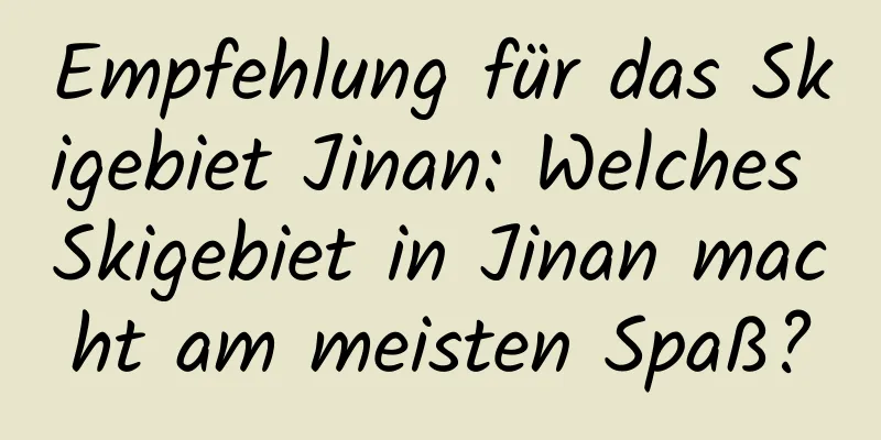 Empfehlung für das Skigebiet Jinan: Welches Skigebiet in Jinan macht am meisten Spaß?