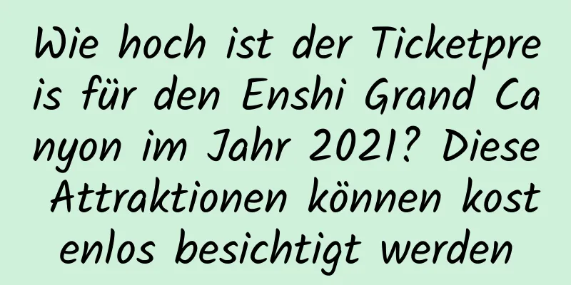 Wie hoch ist der Ticketpreis für den Enshi Grand Canyon im Jahr 2021? Diese Attraktionen können kostenlos besichtigt werden