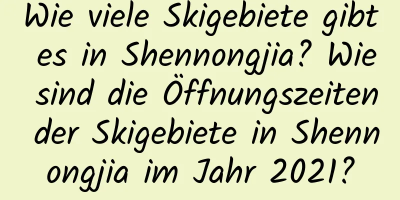 Wie viele Skigebiete gibt es in Shennongjia? Wie sind die Öffnungszeiten der Skigebiete in Shennongjia im Jahr 2021?