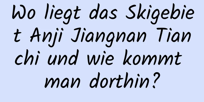 Wo liegt das Skigebiet Anji Jiangnan Tianchi und wie kommt man dorthin?