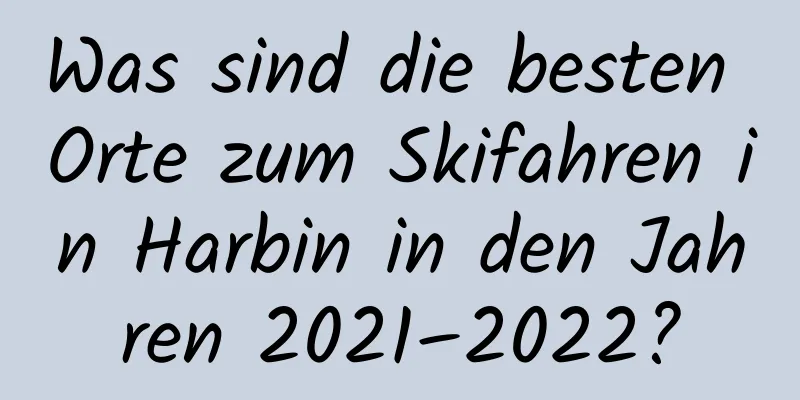 Was sind die besten Orte zum Skifahren in Harbin in den Jahren 2021–2022?