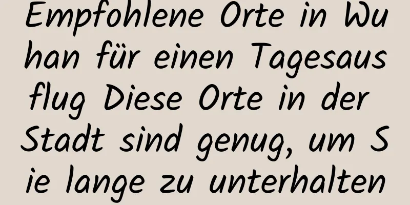 Empfohlene Orte in Wuhan für einen Tagesausflug Diese Orte in der Stadt sind genug, um Sie lange zu unterhalten