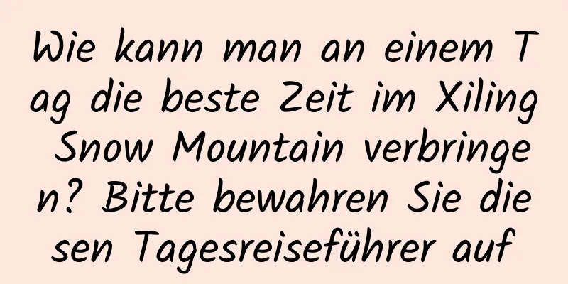 Wie kann man an einem Tag die beste Zeit im Xiling Snow Mountain verbringen? Bitte bewahren Sie diesen Tagesreiseführer auf