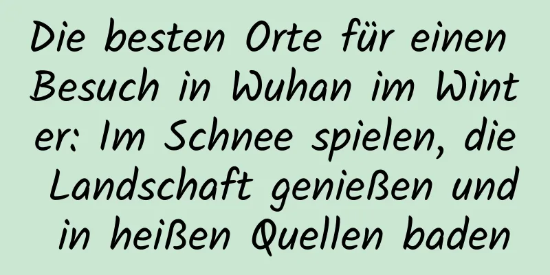 Die besten Orte für einen Besuch in Wuhan im Winter: Im Schnee spielen, die Landschaft genießen und in heißen Quellen baden