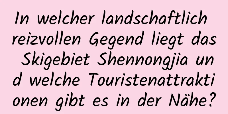 In welcher landschaftlich reizvollen Gegend liegt das Skigebiet Shennongjia und welche Touristenattraktionen gibt es in der Nähe?