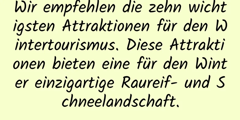 Wir empfehlen die zehn wichtigsten Attraktionen für den Wintertourismus. Diese Attraktionen bieten eine für den Winter einzigartige Raureif- und Schneelandschaft.