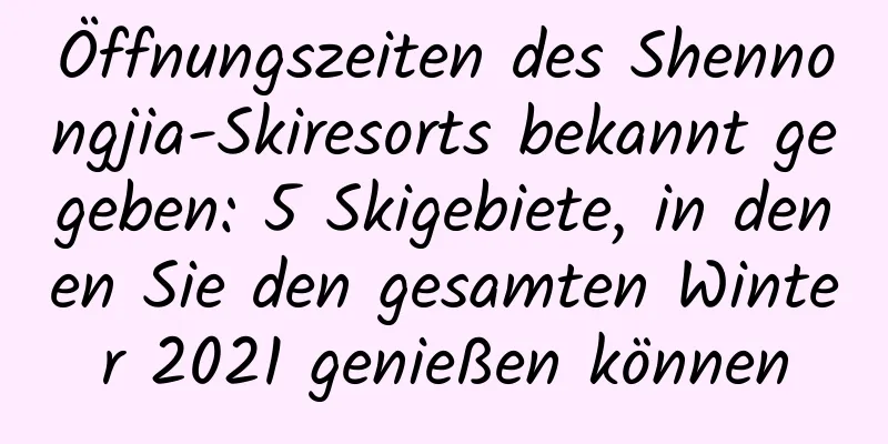 Öffnungszeiten des Shennongjia-Skiresorts bekannt gegeben: 5 Skigebiete, in denen Sie den gesamten Winter 2021 genießen können