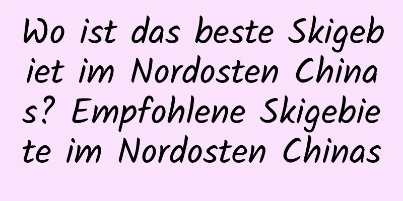 Wo ist das beste Skigebiet im Nordosten Chinas? Empfohlene Skigebiete im Nordosten Chinas