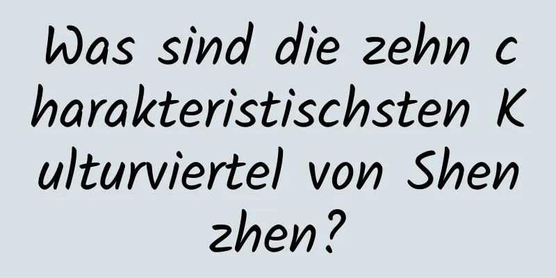 Was sind die zehn charakteristischsten Kulturviertel von Shenzhen?