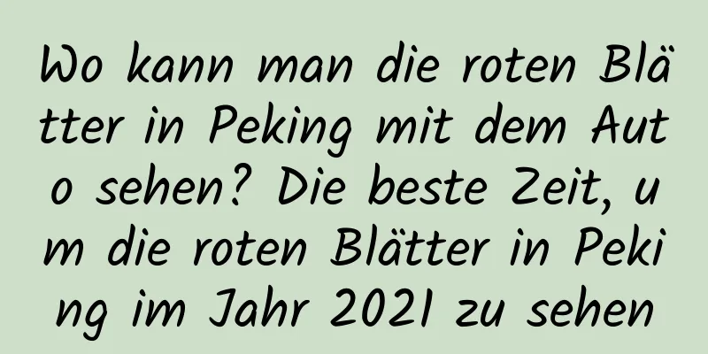 Wo kann man die roten Blätter in Peking mit dem Auto sehen? Die beste Zeit, um die roten Blätter in Peking im Jahr 2021 zu sehen