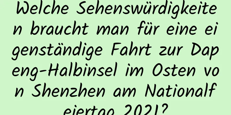 Welche Sehenswürdigkeiten braucht man für eine eigenständige Fahrt zur Dapeng-Halbinsel im Osten von Shenzhen am Nationalfeiertag 2021?