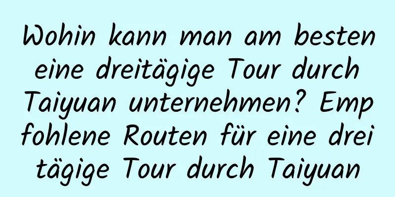 Wohin kann man am besten eine dreitägige Tour durch Taiyuan unternehmen? Empfohlene Routen für eine dreitägige Tour durch Taiyuan