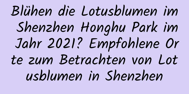 Blühen die Lotusblumen im Shenzhen Honghu Park im Jahr 2021? Empfohlene Orte zum Betrachten von Lotusblumen in Shenzhen