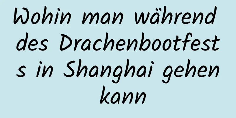 Wohin man während des Drachenbootfests in Shanghai gehen kann