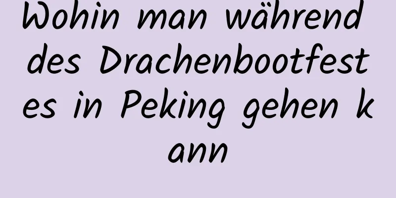 Wohin man während des Drachenbootfestes in Peking gehen kann