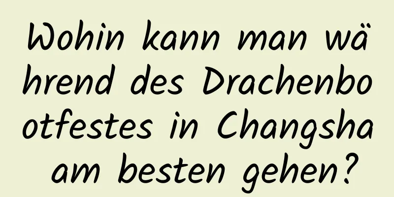 Wohin kann man während des Drachenbootfestes in Changsha am besten gehen?