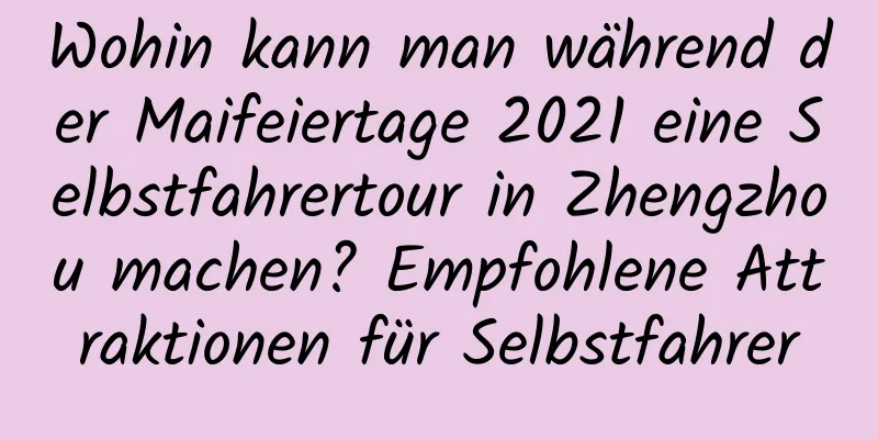 Wohin kann man während der Maifeiertage 2021 eine Selbstfahrertour in Zhengzhou machen? Empfohlene Attraktionen für Selbstfahrer