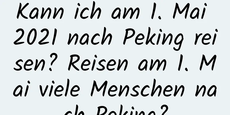 Kann ich am 1. Mai 2021 nach Peking reisen? Reisen am 1. Mai viele Menschen nach Peking?