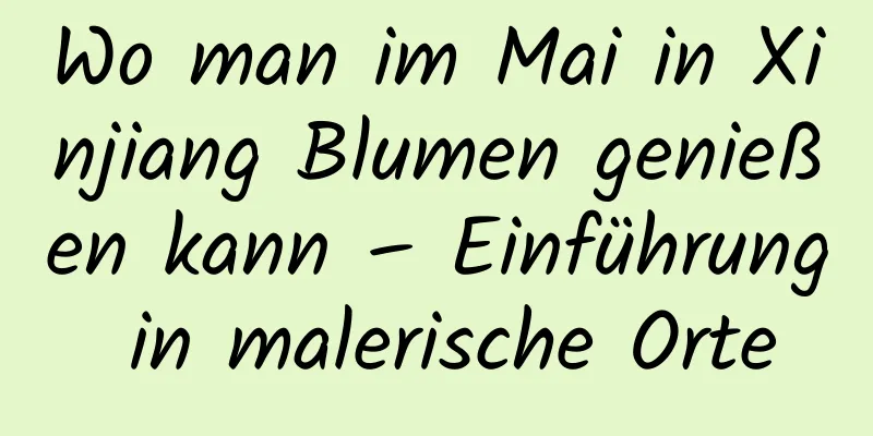 Wo man im Mai in Xinjiang Blumen genießen kann – Einführung in malerische Orte