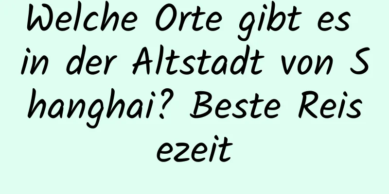 Welche Orte gibt es in der Altstadt von Shanghai? Beste Reisezeit