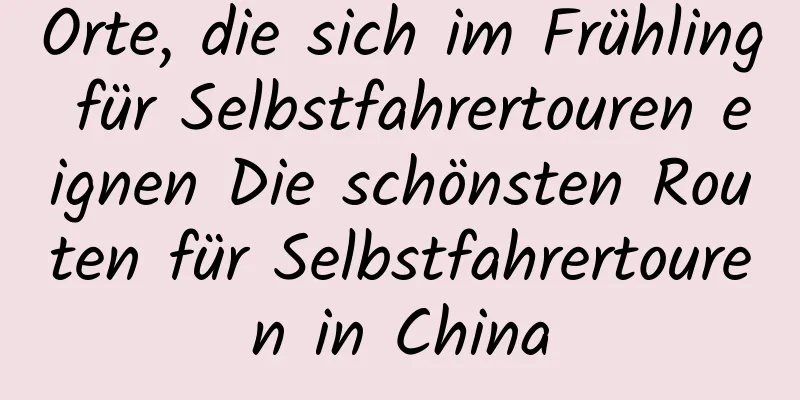 Orte, die sich im Frühling für Selbstfahrertouren eignen Die schönsten Routen für Selbstfahrertouren in China