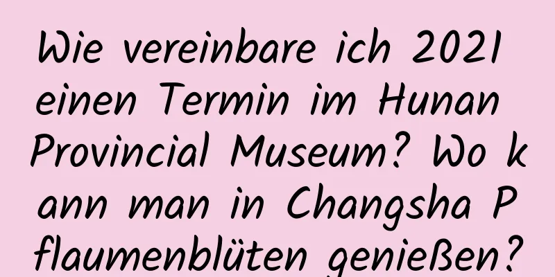 Wie vereinbare ich 2021 einen Termin im Hunan Provincial Museum? Wo kann man in Changsha Pflaumenblüten genießen?