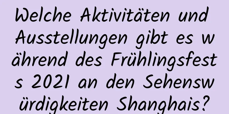 Welche Aktivitäten und Ausstellungen gibt es während des Frühlingsfests 2021 an den Sehenswürdigkeiten Shanghais?