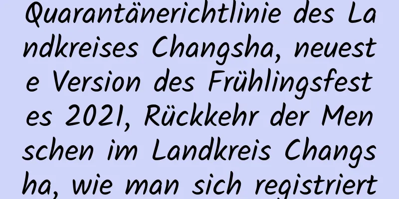 Quarantänerichtlinie des Landkreises Changsha, neueste Version des Frühlingsfestes 2021, Rückkehr der Menschen im Landkreis Changsha, wie man sich registriert