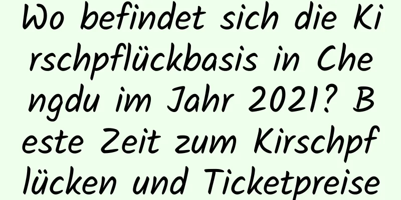 Wo befindet sich die Kirschpflückbasis in Chengdu im Jahr 2021? Beste Zeit zum Kirschpflücken und Ticketpreise