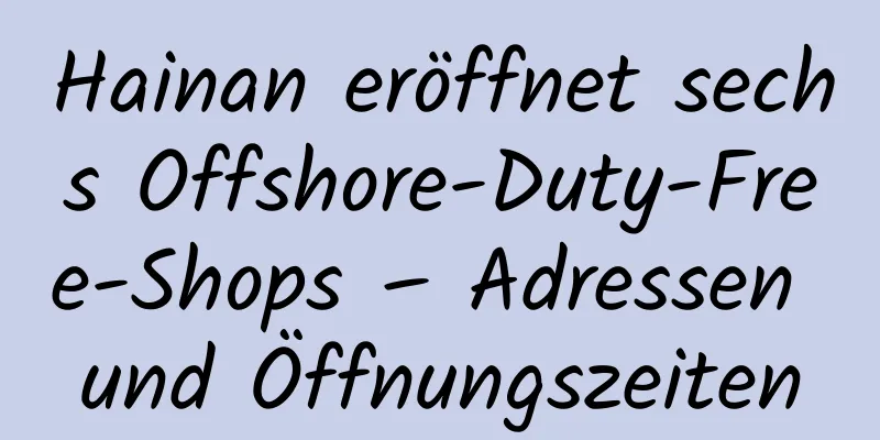 Hainan eröffnet sechs Offshore-Duty-Free-Shops – Adressen und Öffnungszeiten