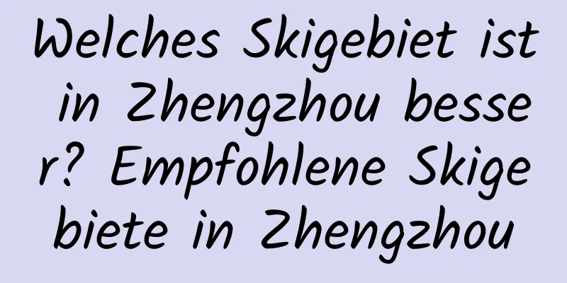 Welches Skigebiet ist in Zhengzhou besser? Empfohlene Skigebiete in Zhengzhou