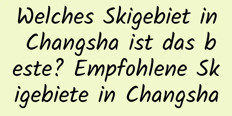 Welches Skigebiet in Changsha ist das beste? Empfohlene Skigebiete in Changsha