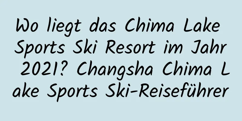 Wo liegt das Chima Lake Sports Ski Resort im Jahr 2021? Changsha Chima Lake Sports Ski-Reiseführer