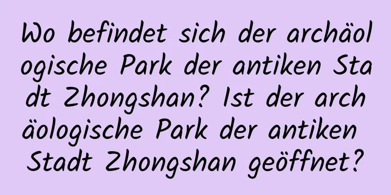 Wo befindet sich der archäologische Park der antiken Stadt Zhongshan? Ist der archäologische Park der antiken Stadt Zhongshan geöffnet?